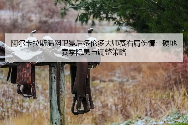 阿尔卡拉斯温网卫冕后多伦多大师赛右肩伤情：硬地赛季隐患与调整策略